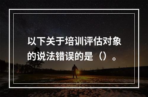 以下关于培训评估对象的说法错误的是（）。