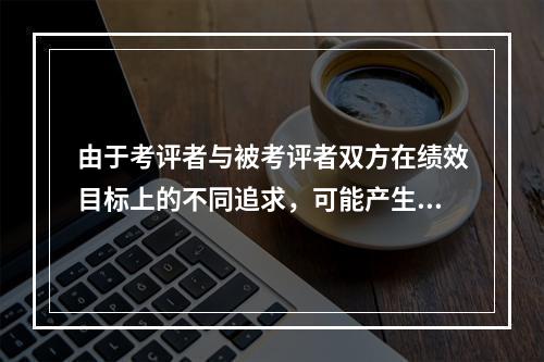 由于考评者与被考评者双方在绩效目标上的不同追求，可能产生的矛