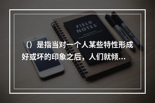 （）是指当对一个人某些特性形成好或坏的印象之后，人们就倾向于