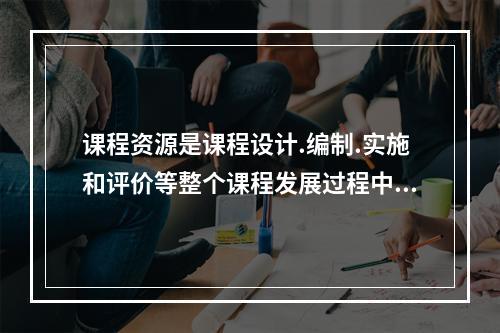 课程资源是课程设计.编制.实施和评价等整个课程发展过程中可以