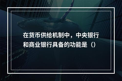 在货币供给机制中，中央银行和商业银行具备的功能是（）