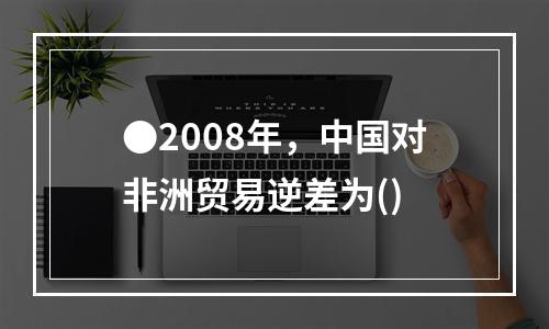 ●2008年，中国对非洲贸易逆差为()