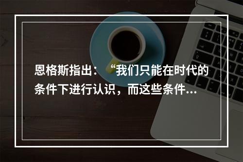 恩格斯指出：“我们只能在时代的条件下进行认识，而这些条件达到