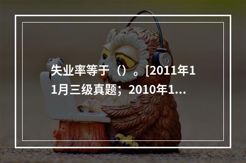 失业率等于（）。[2011年11月三级真题；2010年11月