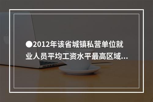 ●2012年该省城镇私营单位就业人员平均工资水平最高区域约为