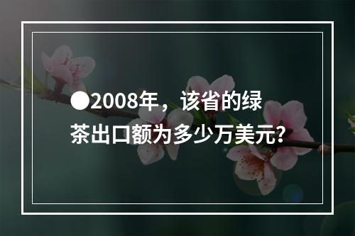 ●2008年，该省的绿茶出口额为多少万美元？