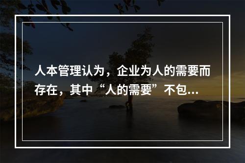 人本管理认为，企业为人的需要而存在，其中“人的需要”不包括（