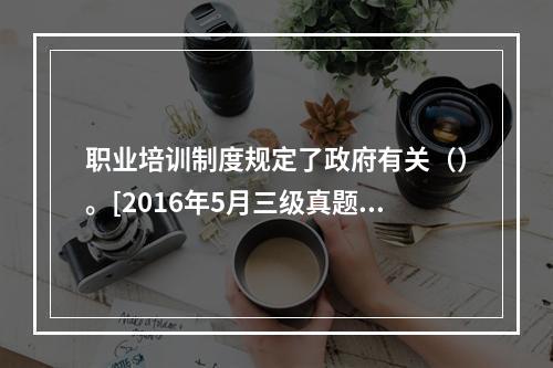 职业培训制度规定了政府有关（）。[2016年5月三级真题]