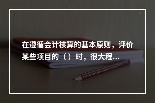 在遵循会计核算的基本原则，评价某些项目的（ ）时，很大程度上