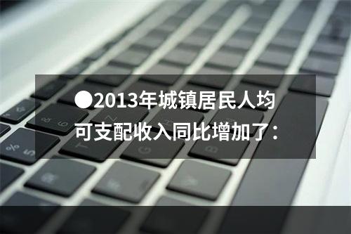 ●2013年城镇居民人均可支配收入同比增加了：