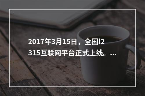 2017年3月15日，全国l2315互联网平台正式上线。消费