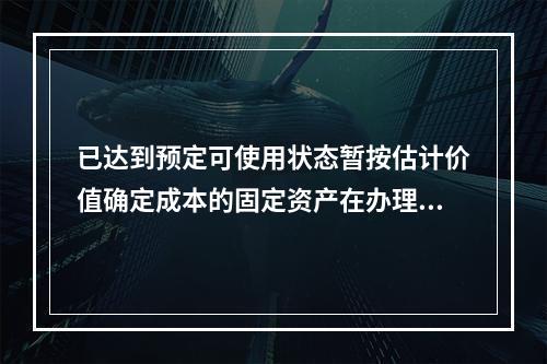 已达到预定可使用状态暂按估计价值确定成本的固定资产在办理竣工