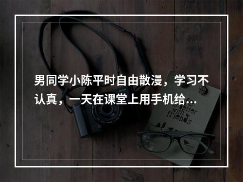 男同学小陈平时自由散漫，学习不认真，一天在课堂上用手机给班上