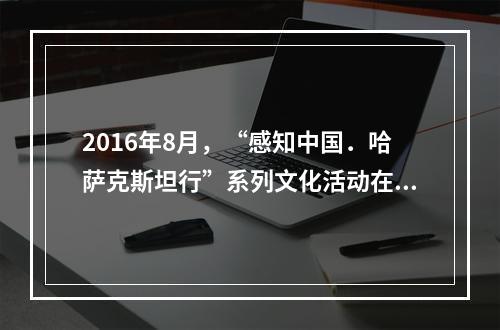 2016年8月，“感知中国．哈萨克斯坦行”系列文化活动在哈萨