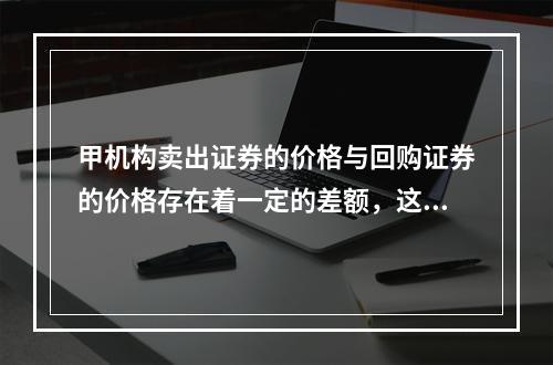 甲机构卖出证券的价格与回购证券的价格存在着一定的差额，这种差