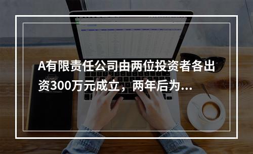 A有限责任公司由两位投资者各出资300万元成立，两年后为了扩