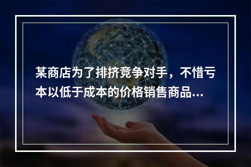 某商店为了排挤竞争对手，不惜亏本以低于成本的价格销售商品。这