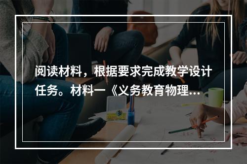 阅读材料，根据要求完成教学设计任务。材料一《义务教育物理课程