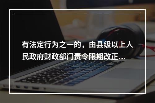 有法定行为之一的，由县级以上人民政府财政部门责令限期改正，可