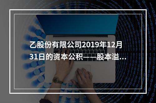 乙股份有限公司2019年12月31日的资本公积——股本溢价为