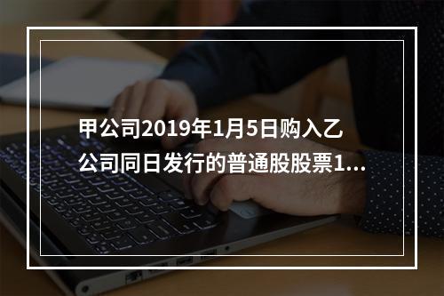 甲公司2019年1月5日购入乙公司同日发行的普通股股票100