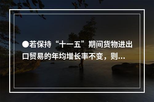 ●若保持“十一五”期间货物进出口贸易的年均增长率不变，则20