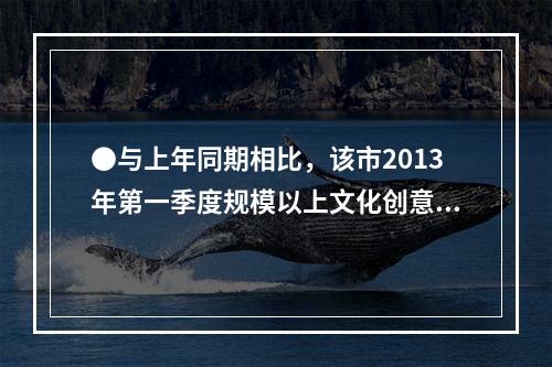 ●与上年同期相比，该市2013年第一季度规模以上文化创意产业