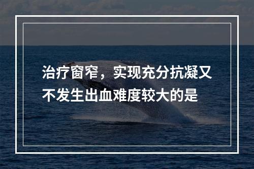 治疗窗窄，实现充分抗凝又不发生出血难度较大的是