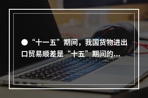 ●“十一五”期间，我国货物进出口贸易顺差是“十五”期间的()