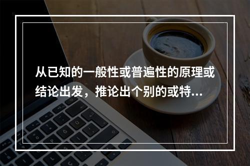 从已知的一般性或普遍性的原理或结论出发，推论出个别的或特殊的