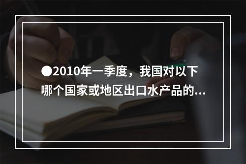 ●2010年一季度，我国对以下哪个国家或地区出口水产品的平均