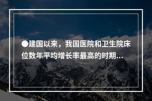 ●建国以来，我国医院和卫生院床位数年平均增长率最高的时期为：