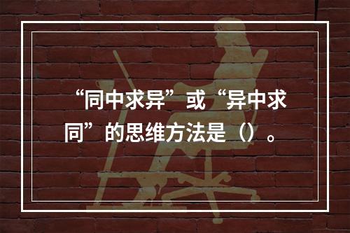 “同中求异”或“异中求同”的思维方法是（）。