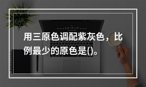 用三原色调配紫灰色，比例最少的原色是()。