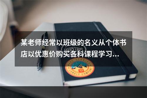 某老师经常以班级的名义从个体书店以优惠价购买各科课程学习辅导