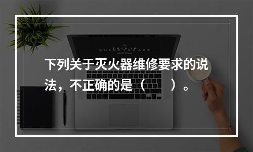 下列关于灭火器维修要求的说法，不正确的是（  ）。