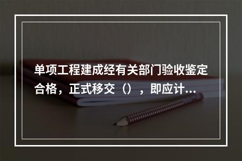 单项工程建成经有关部门验收鉴定合格，正式移交（），即应计算新