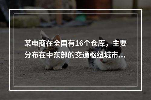 某电商在全国有16个仓库，主要分布在中东部的交通枢纽城市，