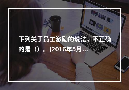 下列关于员工激励的说法，不正确的是（）。[2016年5月三级