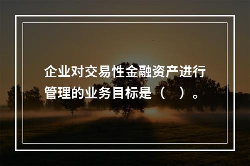 企业对交易性金融资产进行管理的业务目标是（　）。