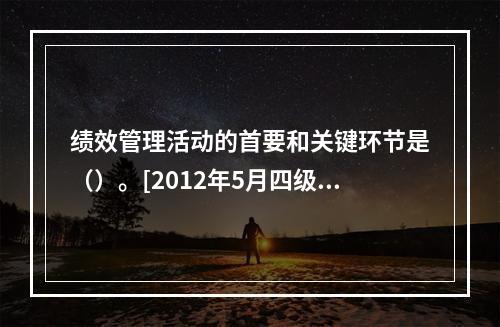 绩效管理活动的首要和关键环节是（）。[2012年5月四级真题