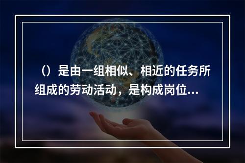 （）是由一组相似、相近的任务所组成的劳动活动，是构成岗位的前