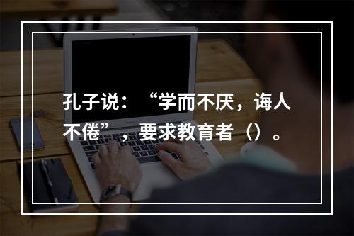 孔子说：“学而不厌，诲人不倦”，要求教育者（）。