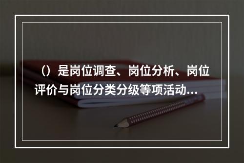 （）是岗位调查、岗位分析、岗位评价与岗位分类分级等项活动的总