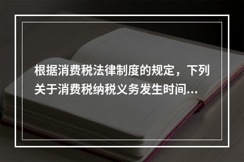 根据消费税法律制度的规定，下列关于消费税纳税义务发生时间的表