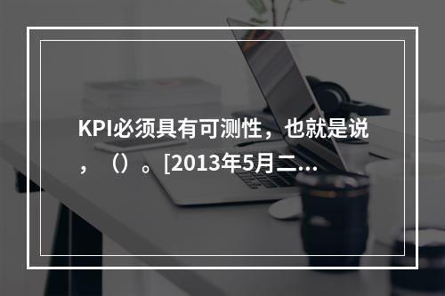 KPI必须具有可测性，也就是说，（）。[2013年5月二级真