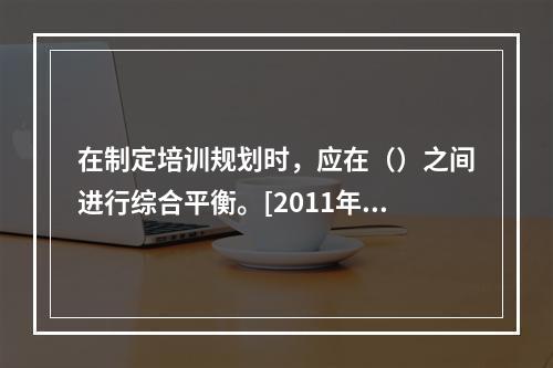 在制定培训规划时，应在（）之间进行综合平衡。[2011年5月