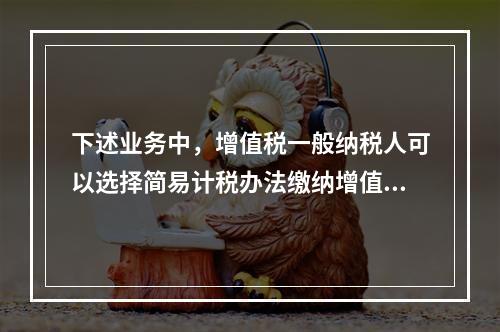 下述业务中，增值税一般纳税人可以选择简易计税办法缴纳增值税的