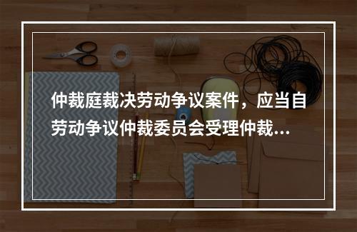 仲裁庭裁决劳动争议案件，应当自劳动争议仲裁委员会受理仲裁申请