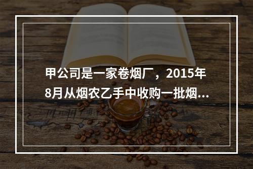 甲公司是一家卷烟厂，2015年8月从烟农乙手中收购一批烟叶，